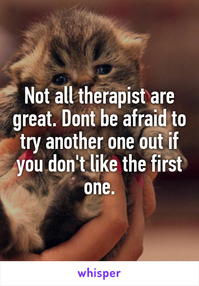 Not all therapist are great. Dont be afraid to try another one out if you don't like the first one.