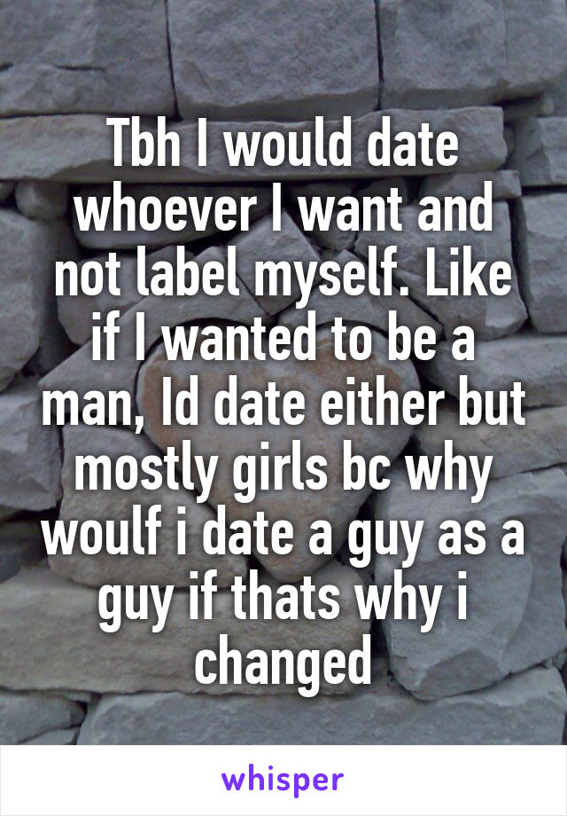 Tbh I would date whoever I want and not label myself. Like if I wanted to be a man, Id date either but mostly girls bc why woulf i date a guy as a guy if thats why i changed