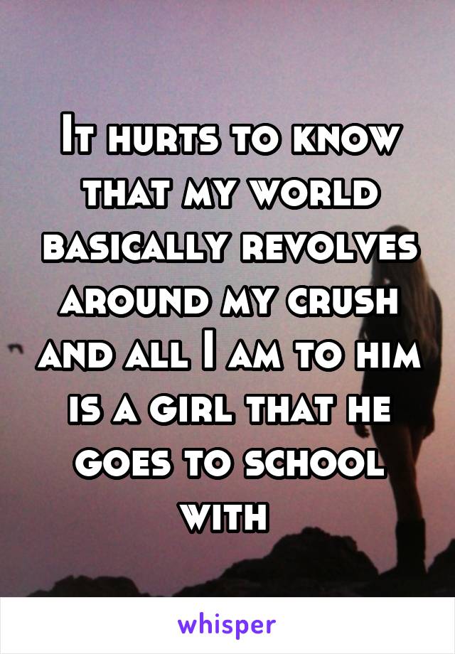It hurts to know that my world basically revolves around my crush and all I am to him is a girl that he goes to school with 