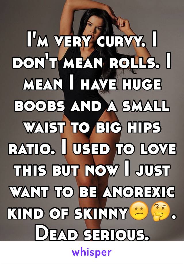 I'm very curvy. I don't mean rolls. I mean I have huge boobs and a small waist to big hips ratio. I used to love this but now I just want to be anorexic kind of skinny😕🤔. Dead serious.