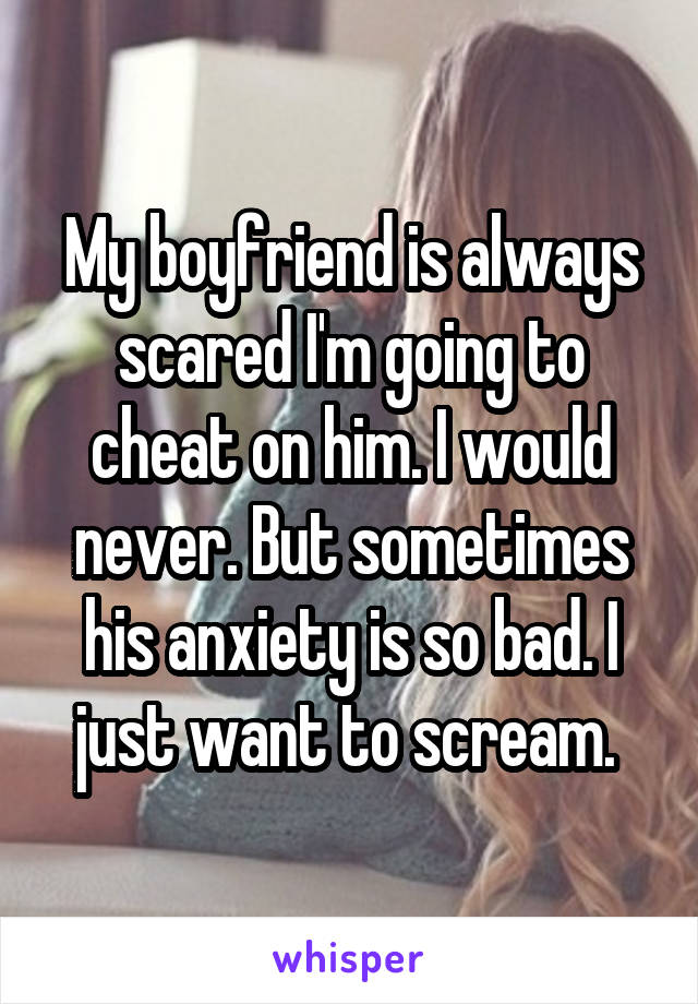 My boyfriend is always scared I'm going to cheat on him. I would never. But sometimes his anxiety is so bad. I just want to scream. 