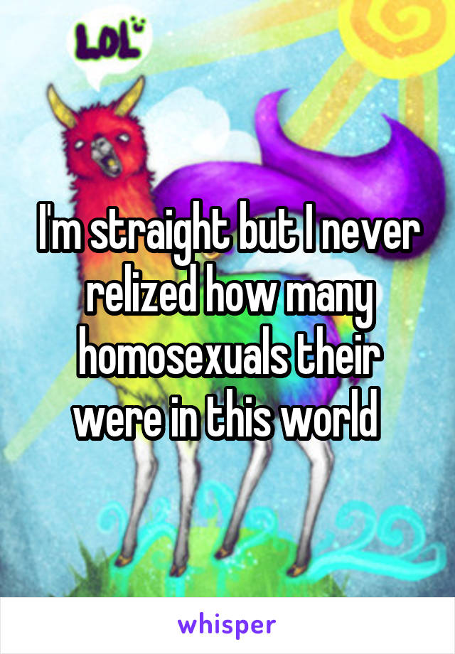 I'm straight but I never relized how many homosexuals their were in this world 