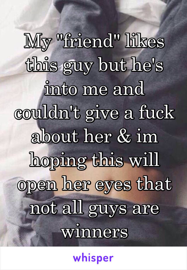 My "friend" likes this guy but he's into me and couldn't give a fuck about her & im hoping this will open her eyes that not all guys are winners