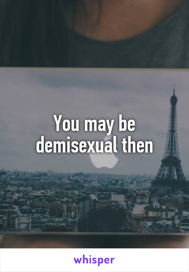 You may be demisexual then