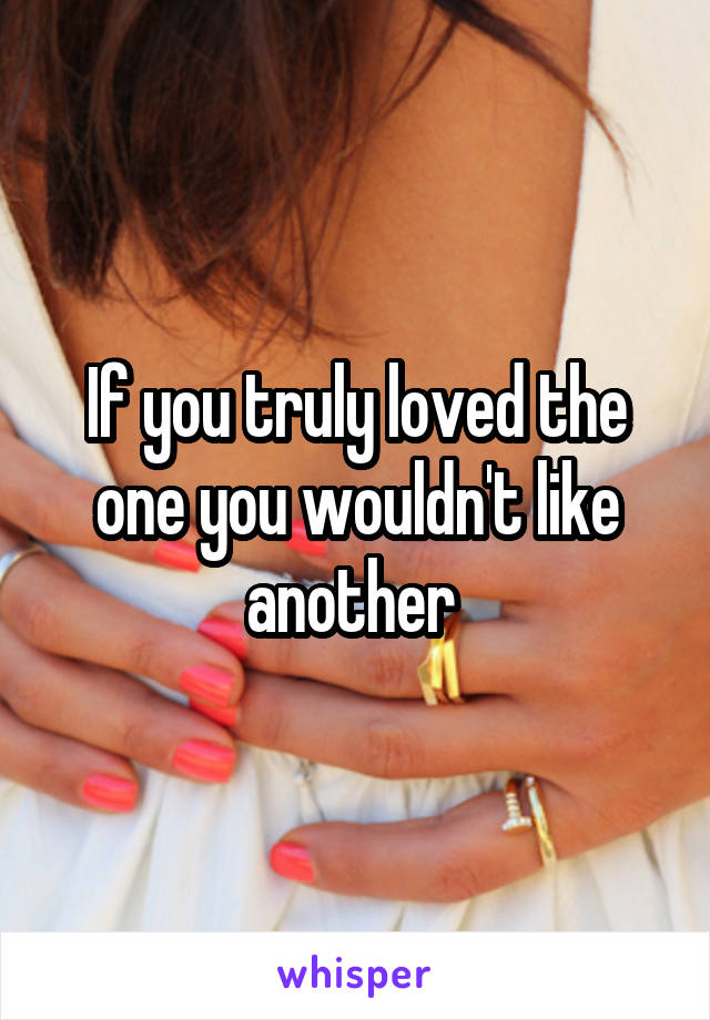If you truly loved the one you wouldn't like another 