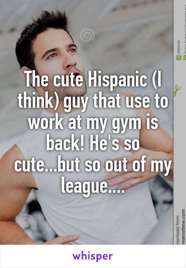 The cute Hispanic (I think) guy that use to work at my gym is back! He's so cute...but so out of my league....