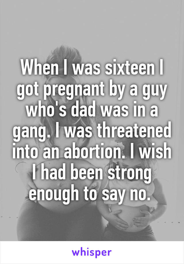 When I was sixteen I got pregnant by a guy who's dad was in a gang. I was threatened into an abortion. I wish I had been strong enough to say no. 