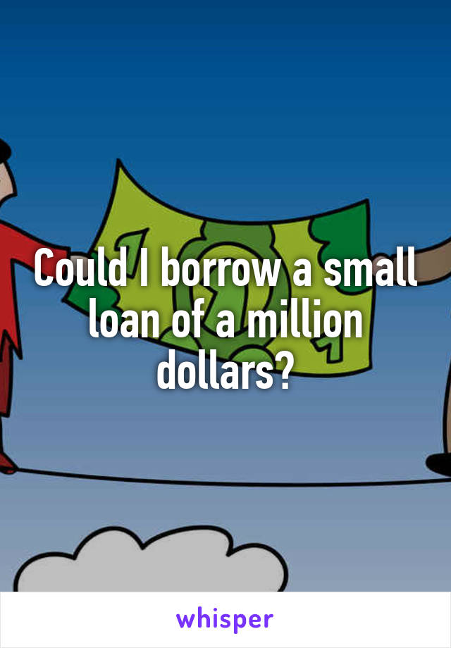 Could I borrow a small loan of a million dollars?