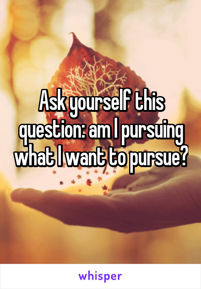 Ask yourself this question: am I pursuing what I want to pursue? 