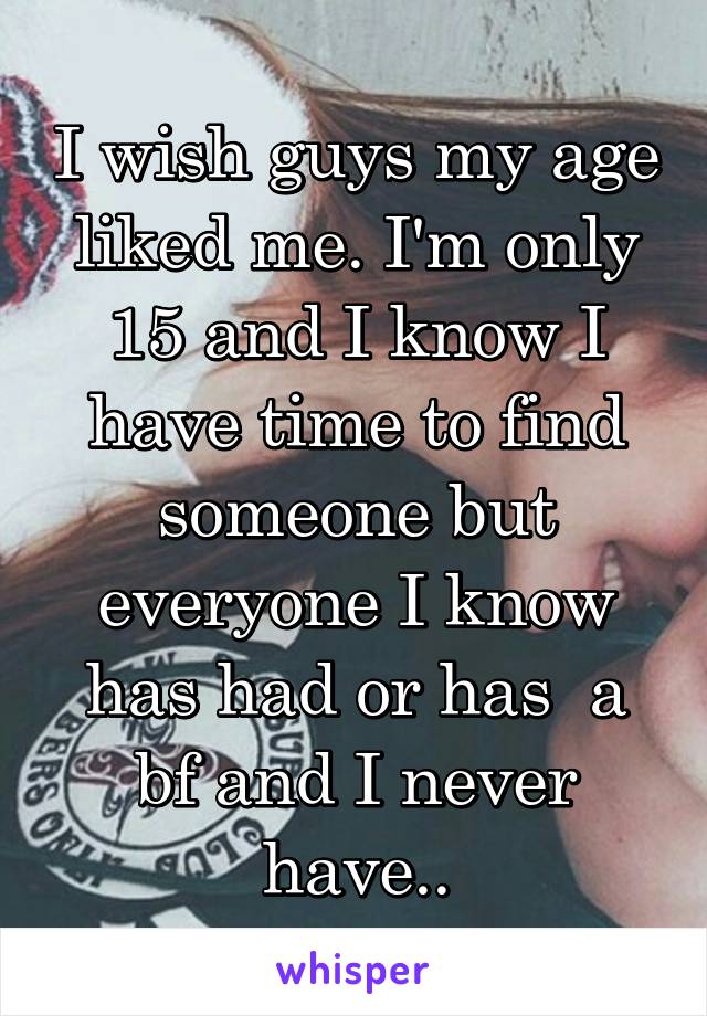 I wish guys my age liked me. I'm only 15 and I know I have time to find someone but everyone I know has had or has  a bf and I never have..