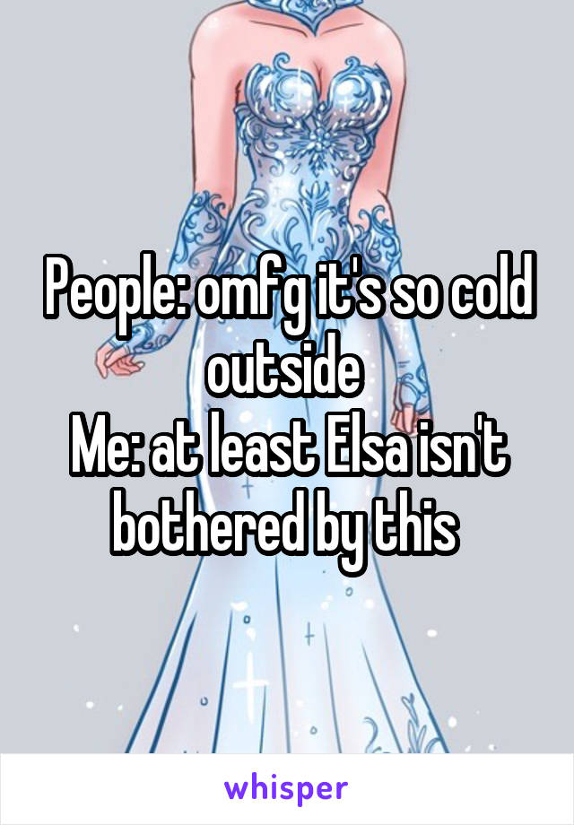 People: omfg it's so cold outside 
Me: at least Elsa isn't bothered by this 