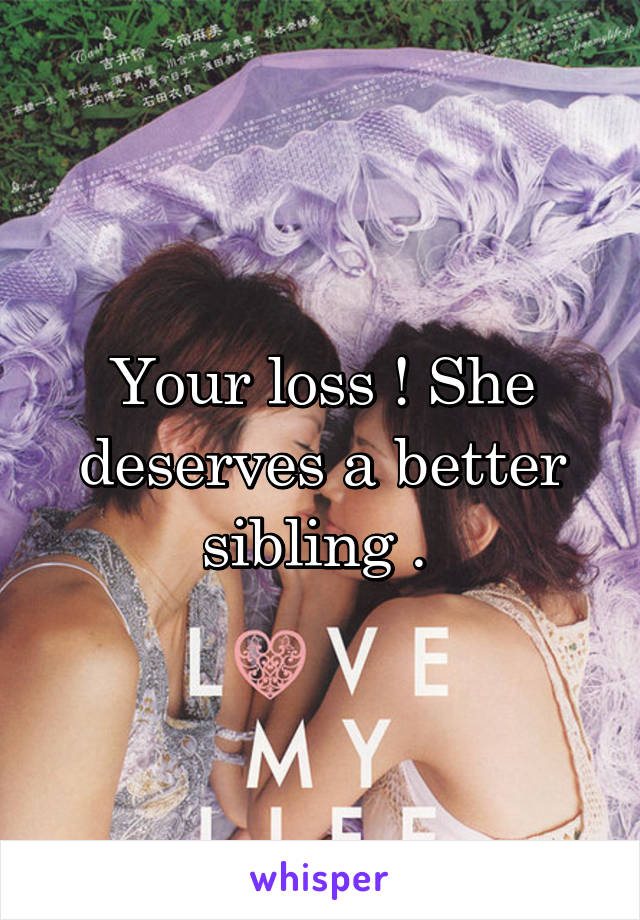 Your loss ! She deserves a better sibling . 