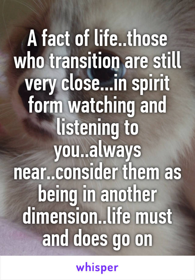 A fact of life..those who transition are still very close...in spirit form watching and listening to you..always near..consider them as being in another dimension..life must and does go on