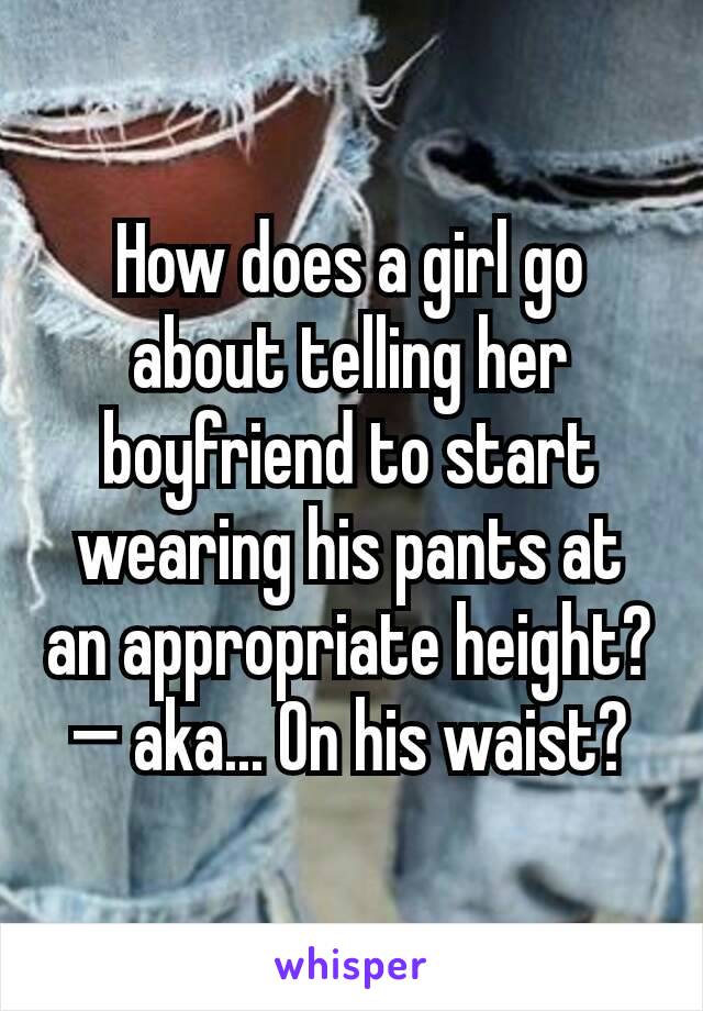 How does a girl go about telling her boyfriend to start wearing his pants at an appropriate height? — aka... On his waist?