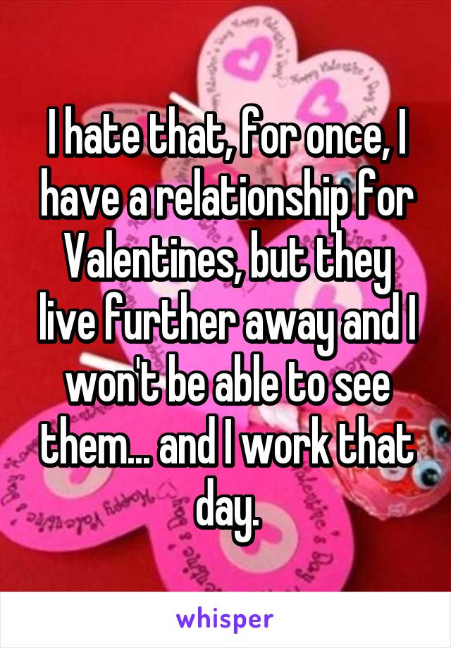 I hate that, for once, I have a relationship for Valentines, but they live further away and I won't be able to see them... and I work that day.