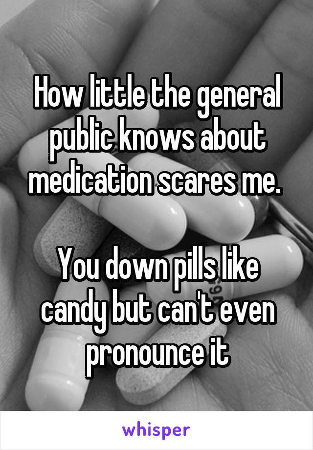 How little the general public knows about medication scares me. 

You down pills like candy but can't even pronounce it