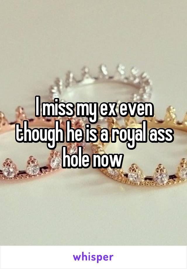 I miss my ex even though he is a royal ass hole now 