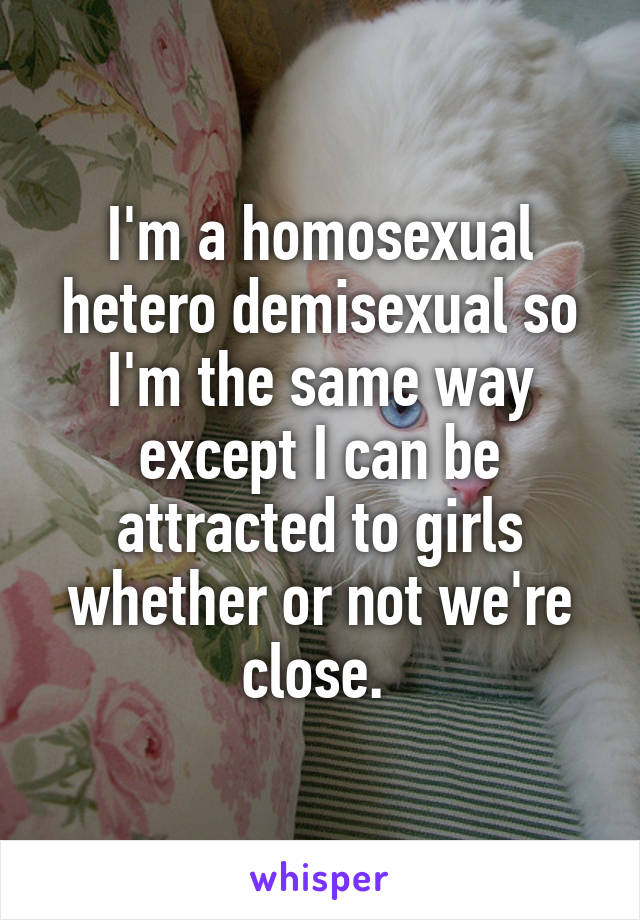 I'm a homosexual hetero demisexual so I'm the same way except I can be attracted to girls whether or not we're close. 