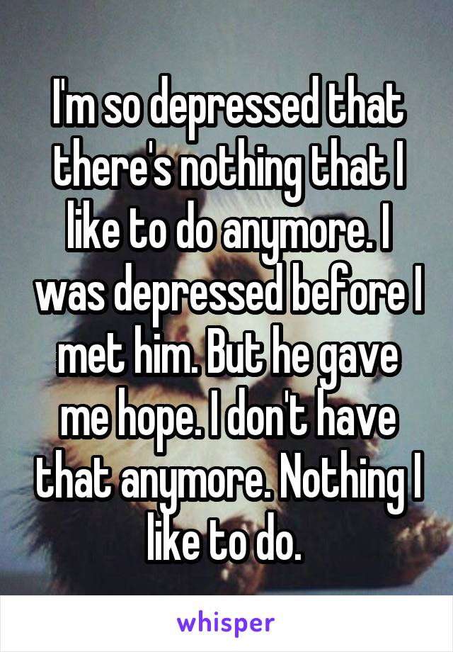 I'm so depressed that there's nothing that I like to do anymore. I was depressed before I met him. But he gave me hope. I don't have that anymore. Nothing I like to do. 