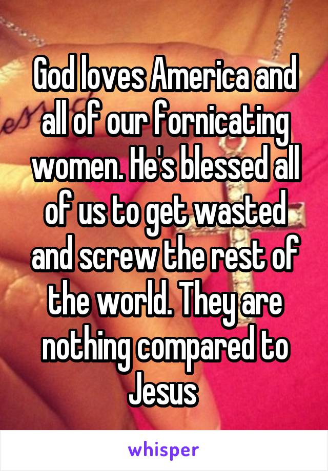 God loves America and all of our fornicating women. He's blessed all of us to get wasted and screw the rest of the world. They are nothing compared to Jesus 