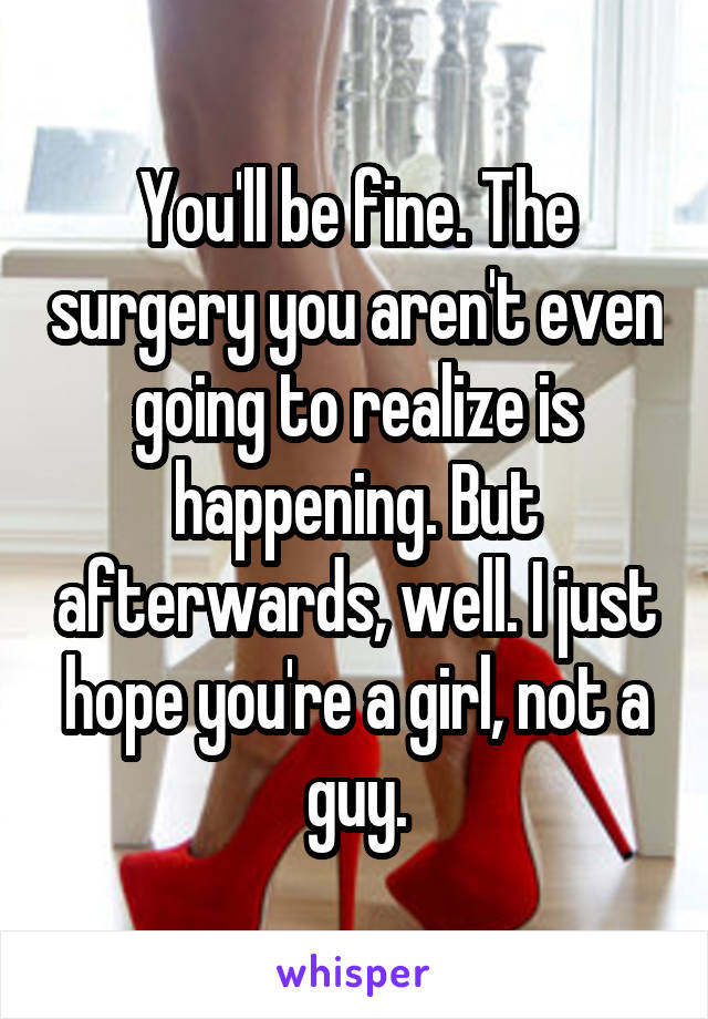 You'll be fine. The surgery you aren't even going to realize is happening. But afterwards, well. I just hope you're a girl, not a guy.