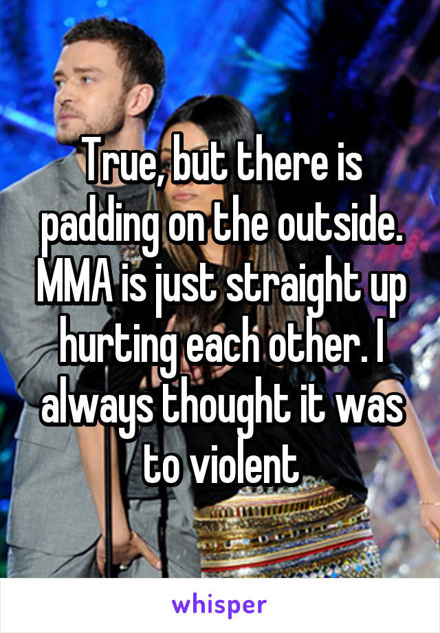 True, but there is padding on the outside. MMA is just straight up hurting each other. I always thought it was to violent