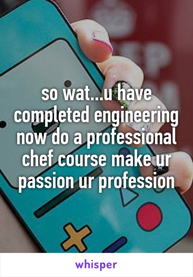 so wat...u have completed engineering now do a professional chef course make ur passion ur profession