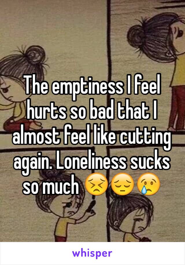 The emptiness I feel hurts so bad that I almost feel like cutting again. Loneliness sucks so much 😣😔😢