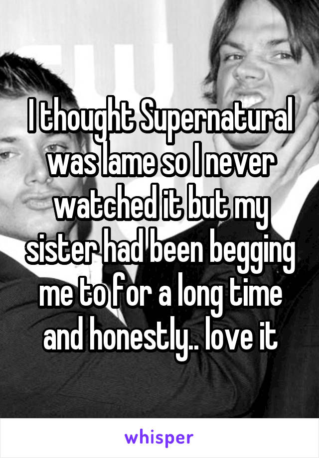 I thought Supernatural was lame so I never watched it but my sister had been begging me to for a long time and honestly.. love it