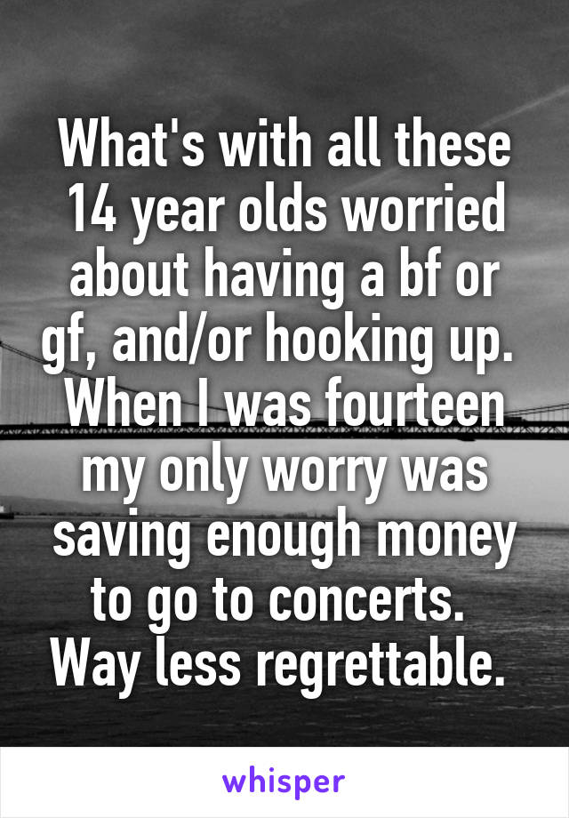 What's with all these 14 year olds worried about having a bf or gf, and/or hooking up. 
When I was fourteen my only worry was saving enough money to go to concerts. 
Way less regrettable. 
