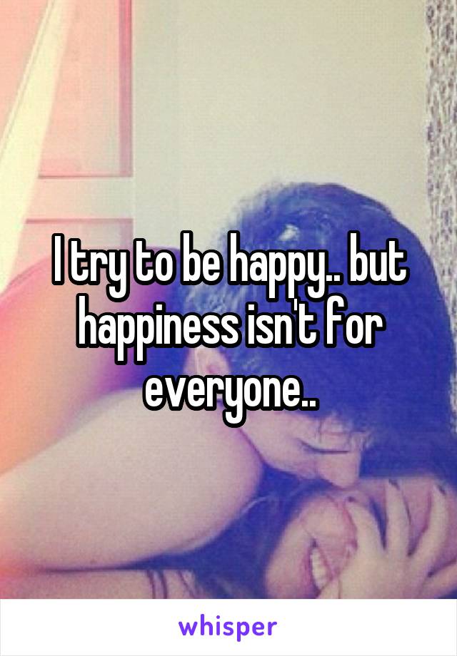 I try to be happy.. but happiness isn't for everyone..