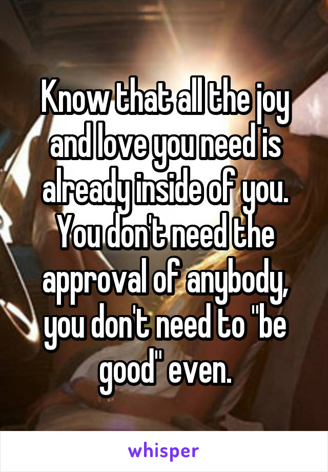 Know that all the joy and love you need is already inside of you. You don't need the approval of anybody, you don't need to "be good" even.