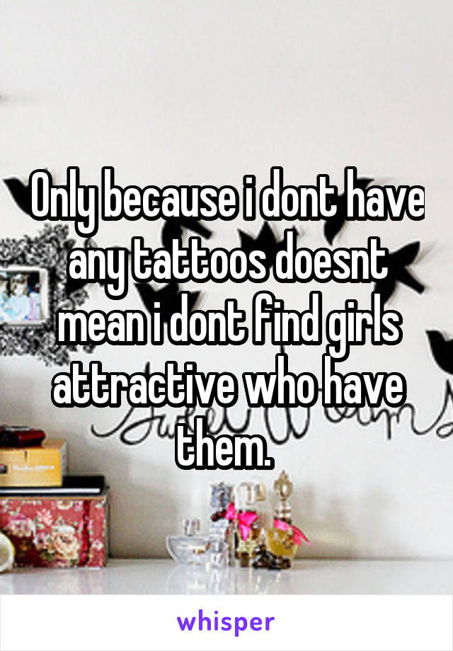 Only because i dont have any tattoos doesnt mean i dont find girls attractive who have them. 