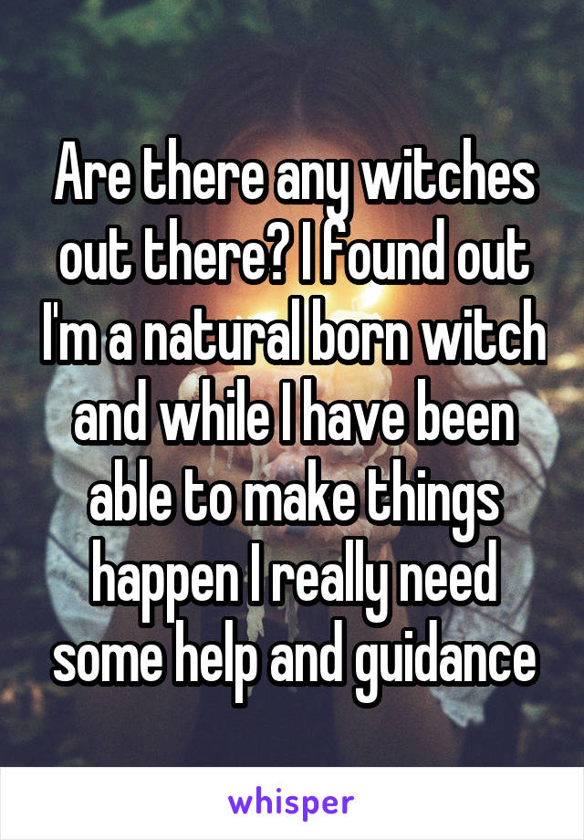 Are there any witches out there? I found out I'm a natural born witch and while I have been able to make things happen I really need some help and guidance