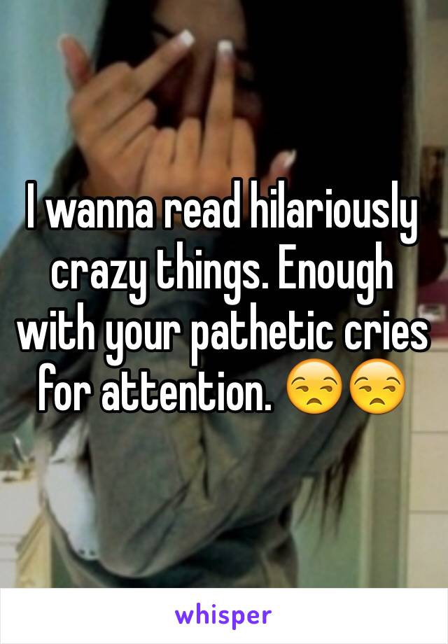 I wanna read hilariously crazy things. Enough with your pathetic cries for attention. 😒😒