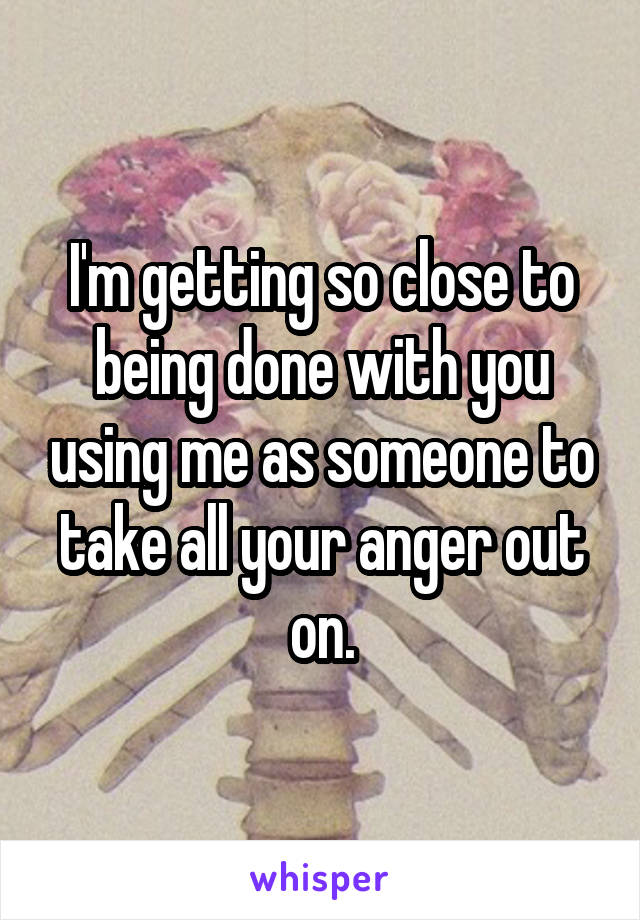 I'm getting so close to being done with you using me as someone to take all your anger out on.