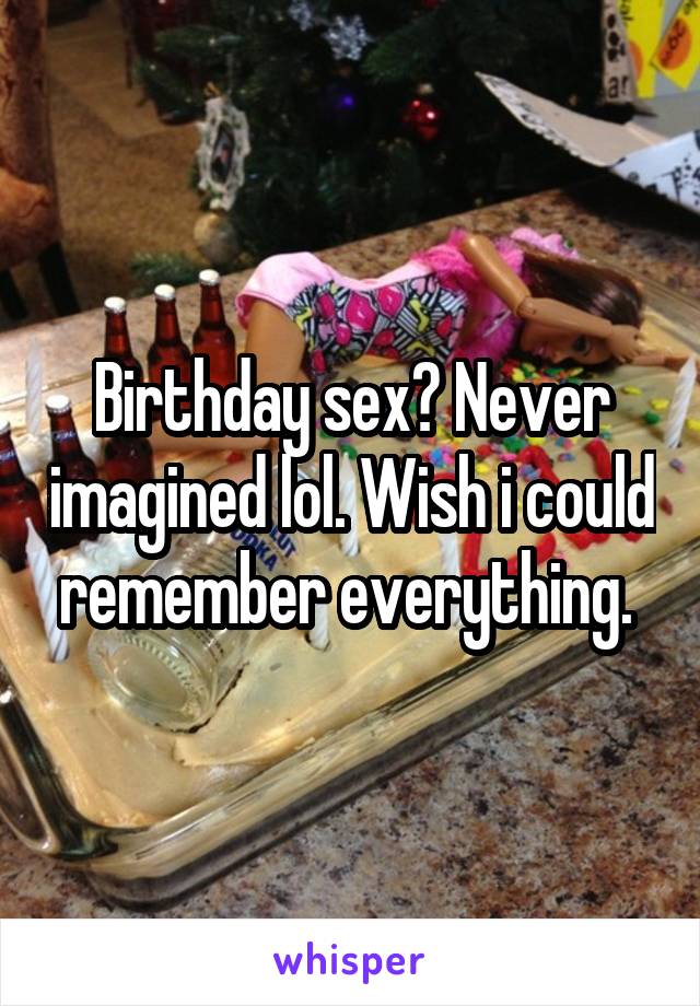 Birthday sex? Never imagined lol. Wish i could remember everything. 