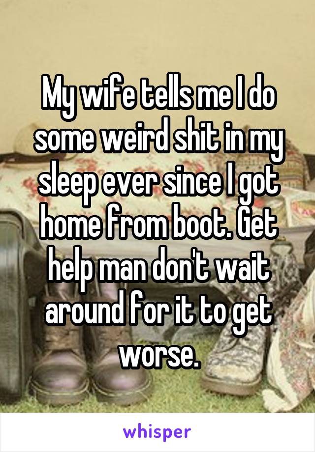 My wife tells me I do some weird shit in my sleep ever since I got home from boot. Get help man don't wait around for it to get worse.