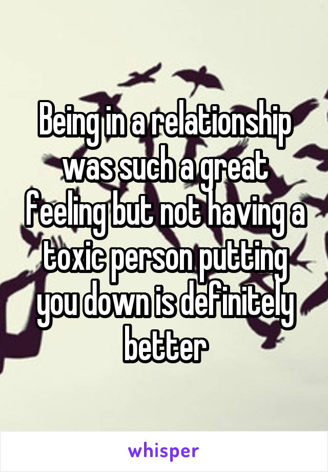 Being in a relationship was such a great feeling but not having a toxic person putting you down is definitely better