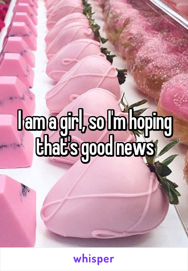 I am a girl, so I'm hoping that's good news
