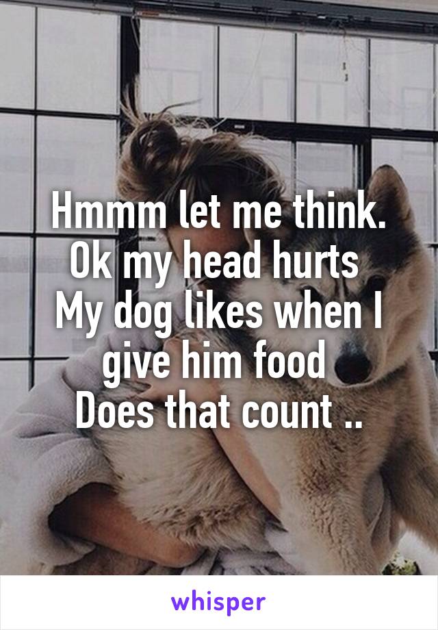 Hmmm let me think.
Ok my head hurts 
My dog likes when I give him food 
Does that count ..
