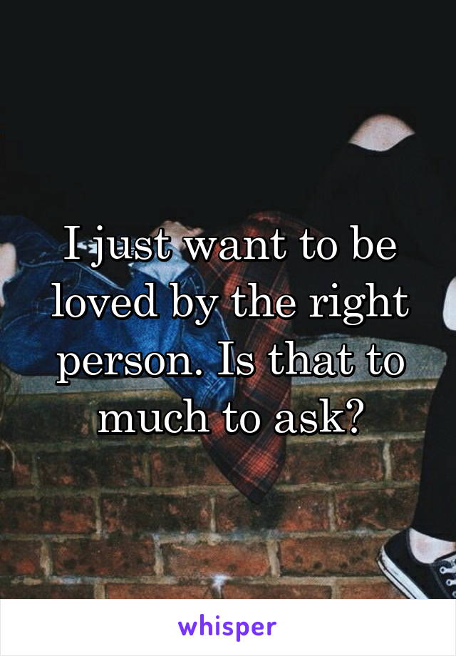 I just want to be loved by the right person. Is that to much to ask?