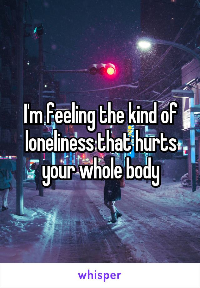 I'm feeling the kind of loneliness that hurts your whole body