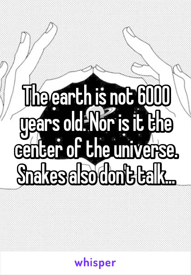 The earth is not 6000 years old. Nor is it the center of the universe. Snakes also don't talk...