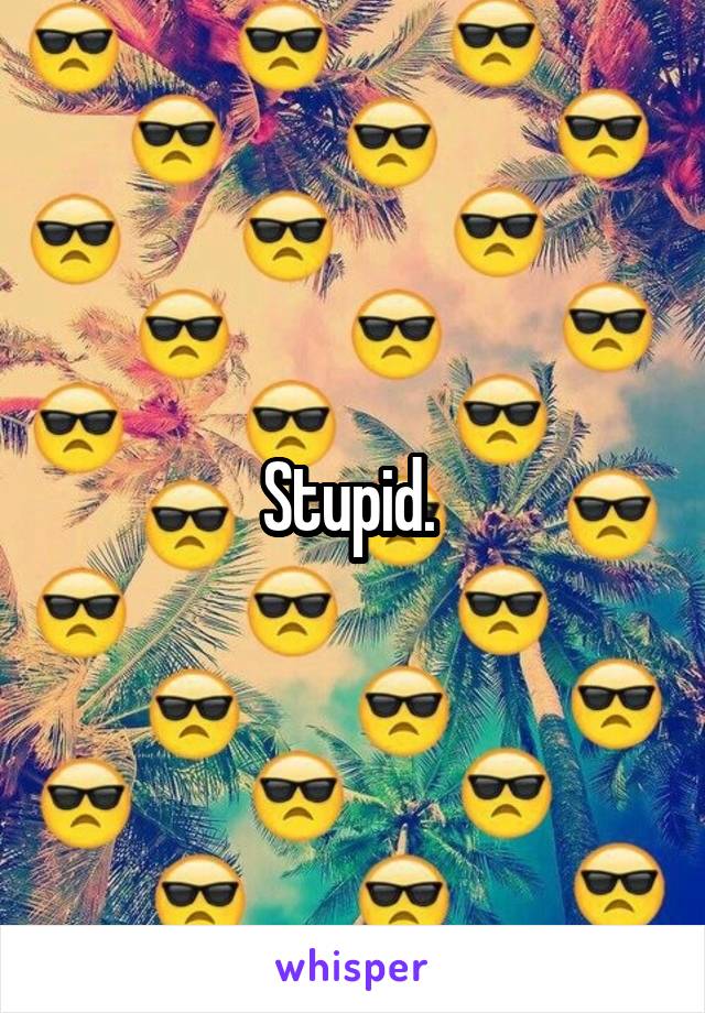 Stupid. 