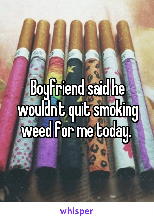 Boyfriend said he wouldn't quit smoking weed for me today. 
