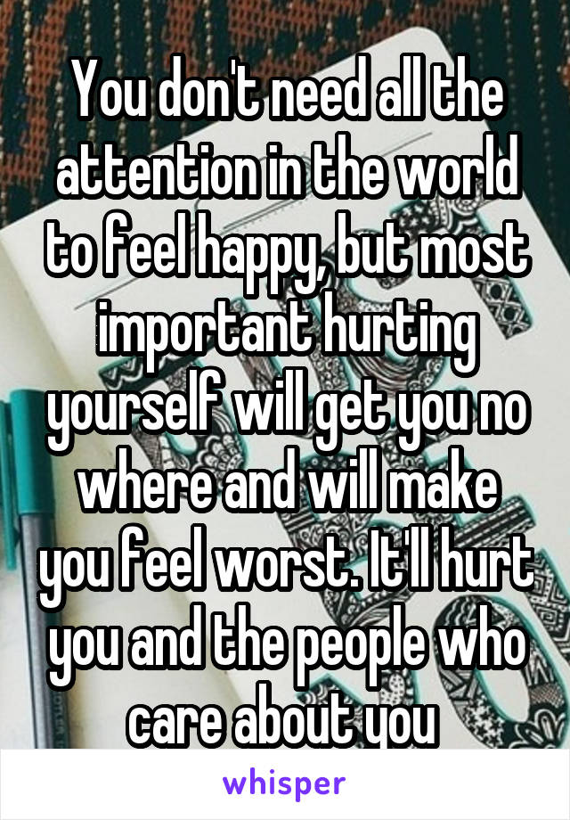 You don't need all the attention in the world to feel happy, but most important hurting yourself will get you no where and will make you feel worst. It'll hurt you and the people who care about you 