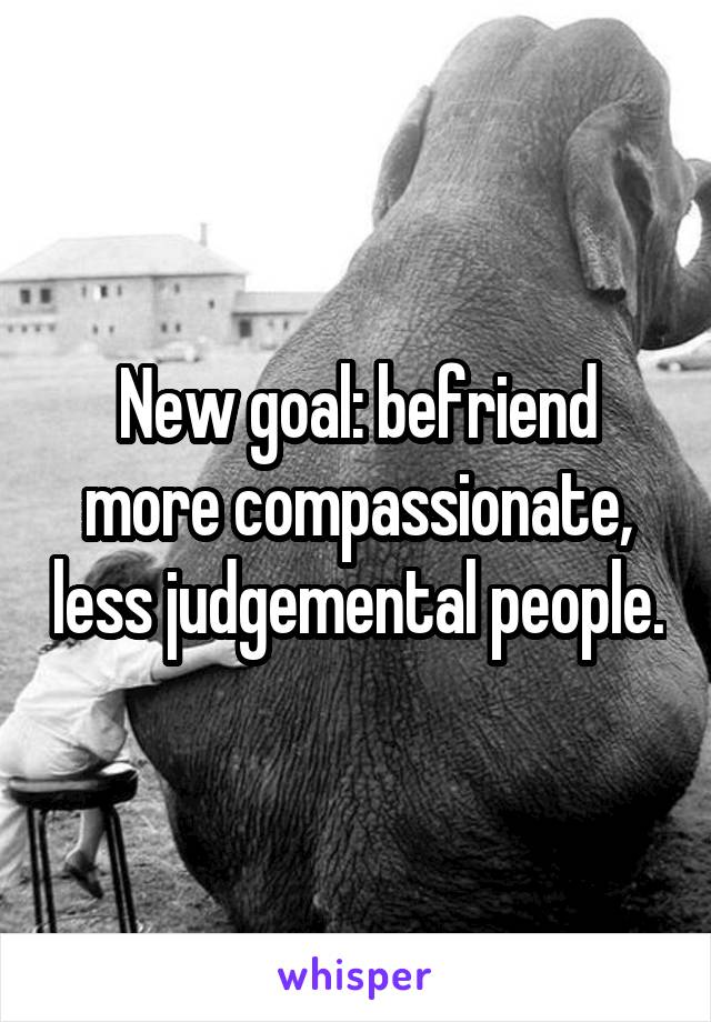 New goal: befriend more compassionate, less judgemental people.