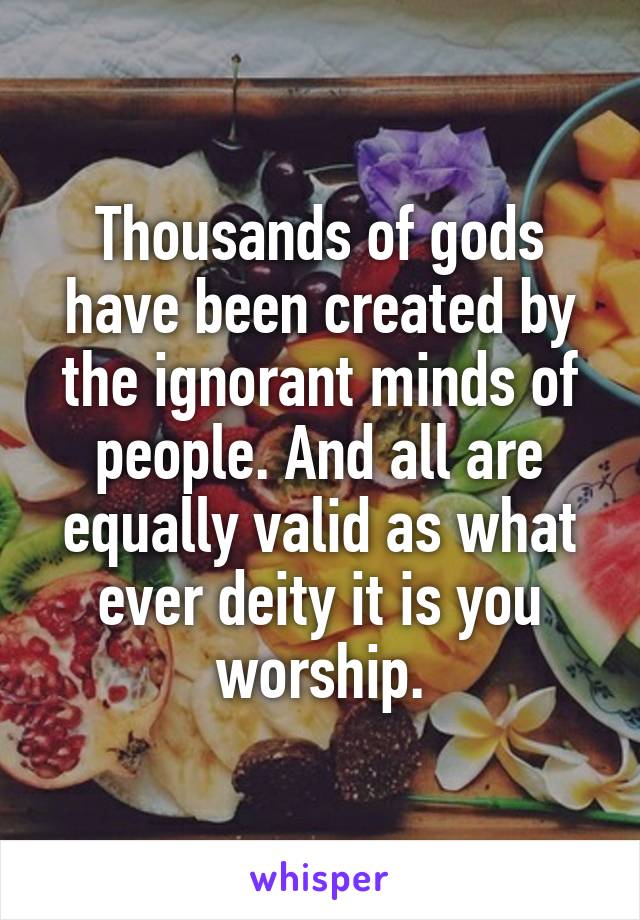 Thousands of gods have been created by the ignorant minds of people. And all are equally valid as what ever deity it is you worship.