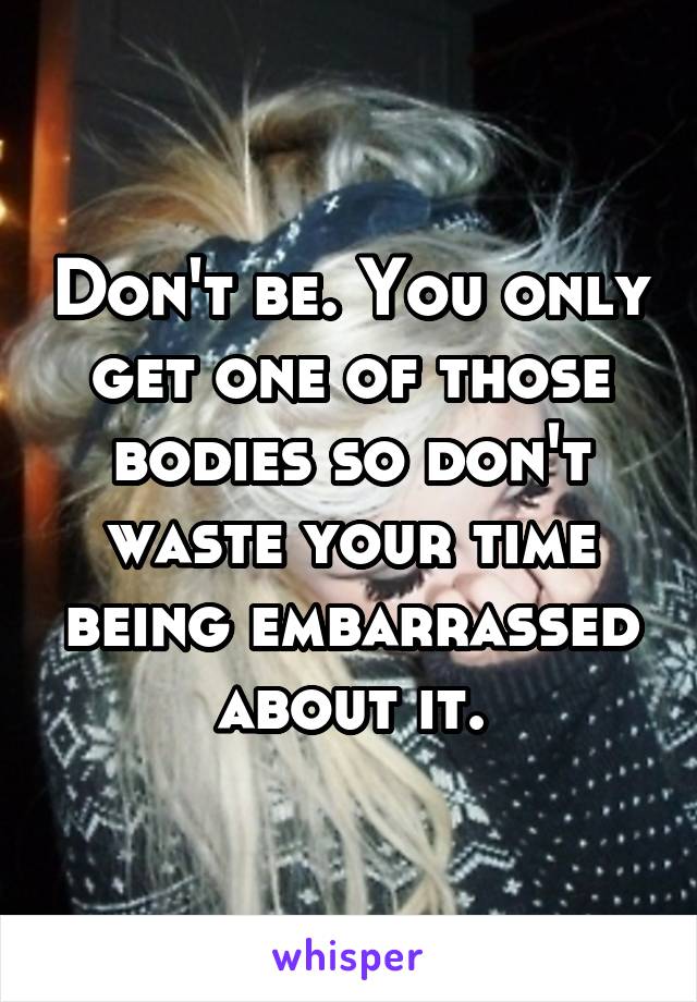 Don't be. You only get one of those bodies so don't waste your time being embarrassed about it.